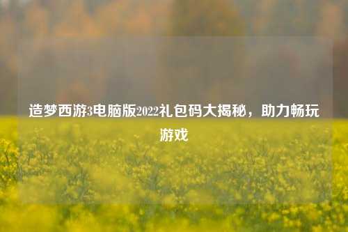 造梦西游3电脑版2022礼包码大揭秘，助力畅玩游戏