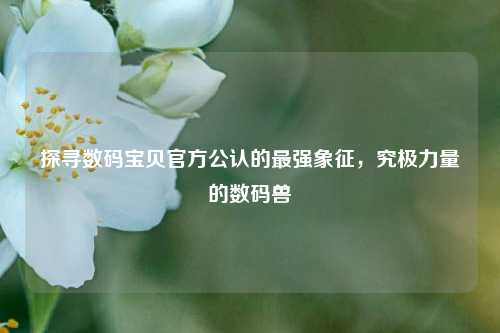 探寻数码宝贝官方公认的最强象征,究极力量的数码兽
