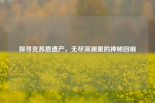 探寻克苏恩遗产,无尽深渊里的神秘回响