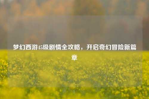 梦幻西游45级剧情全攻略，开启奇幻冒险新篇章