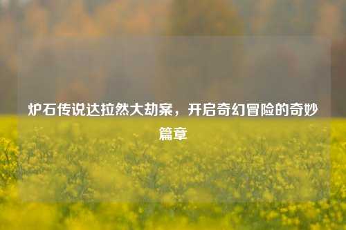 炉石传说达拉然大劫案,开启奇幻冒险的奇妙篇章