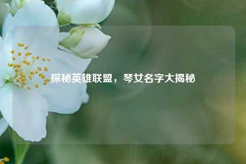 探秘英雄联盟,琴女名字大揭秘