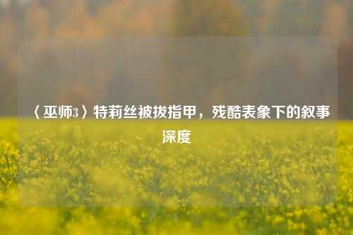 〈巫师3〉特莉丝被拔指甲,残酷表象下的叙事深度