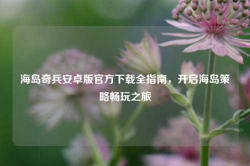 海岛奇兵安卓版官方下载全指南,开启海岛策略畅玩之旅