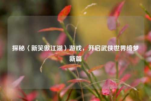 探秘〈新笑傲江湖〉游戏,开启武侠世界绮梦新篇
