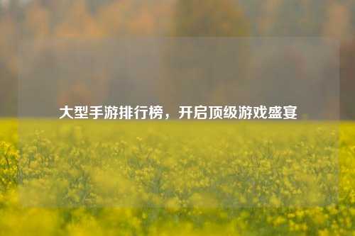 大型手游排行榜,开启顶级游戏盛宴