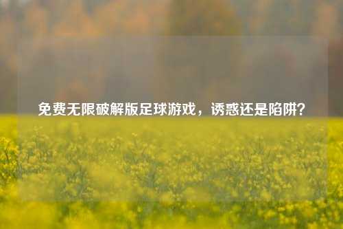 免费无限破解版足球游戏，诱惑还是陷阱？